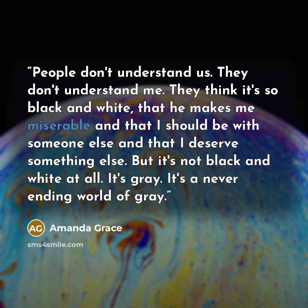 “People don't understand us. They don't understand me. They think it's so black and white, that he makes me miserable and that I should be with someone else and that I deserve something else. But it's not black and white at all. It's gray. It's a never ending world of gray.” quote by Amanda Grace