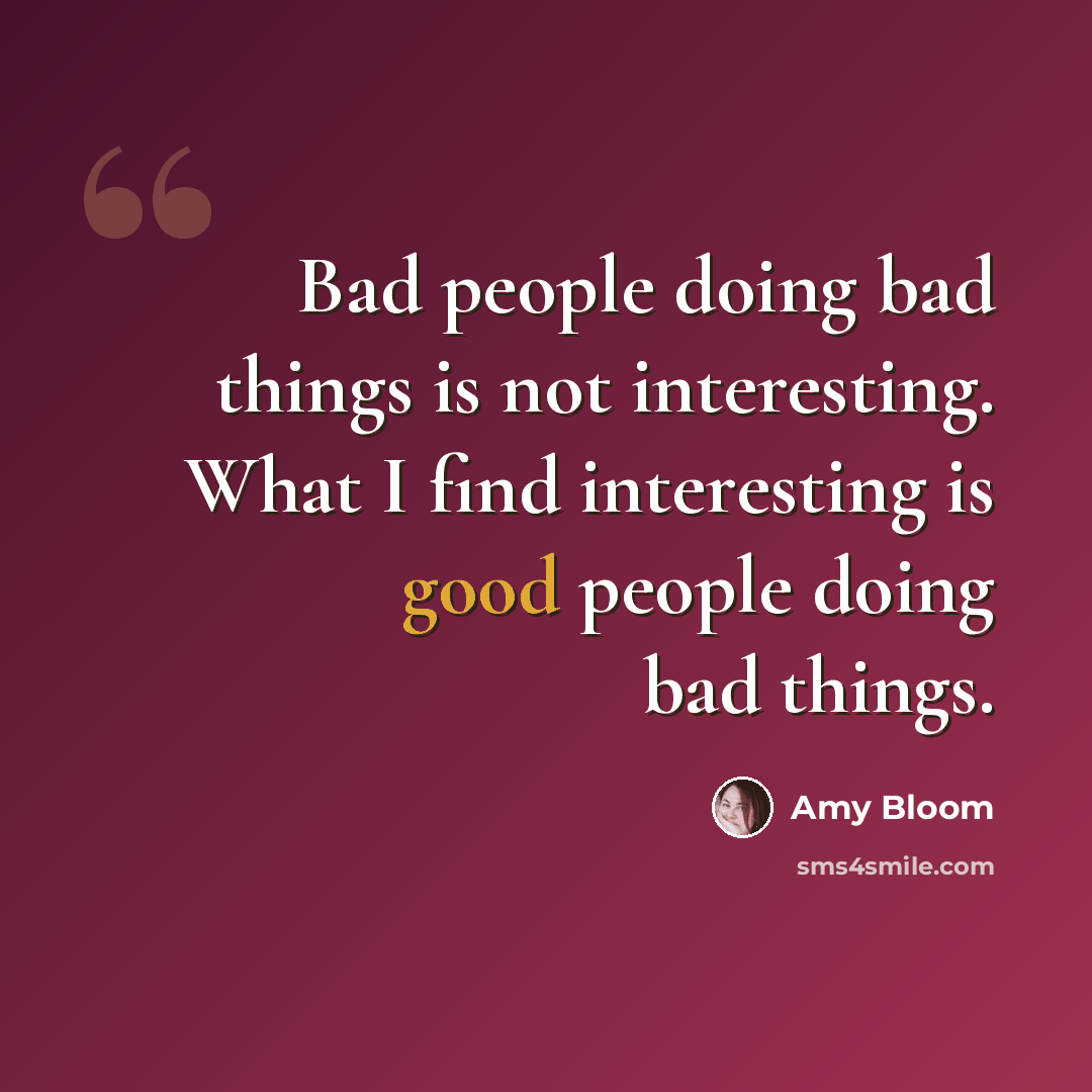 “Bad people doing bad things is not interesting. What I find interesting is good people doing bad things.” quote by Amy Bloom