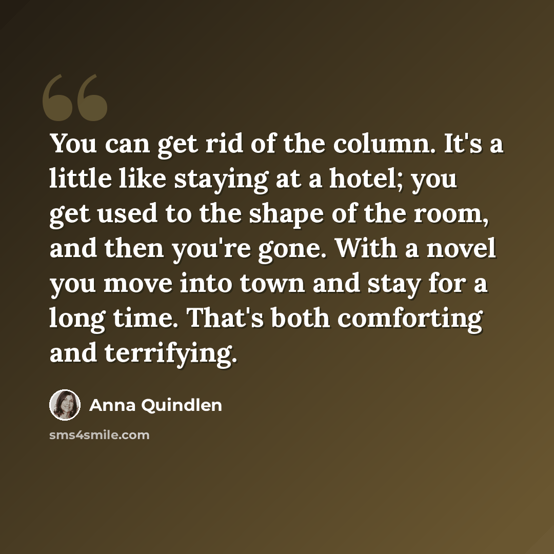 “You can get rid of the column. It's a little like staying at a hotel; you get used to the shape of the room, and then you're gone. With a novel you move into town and stay for a long time. That's both comforting and terrifying.” quote by Anna Quindlen