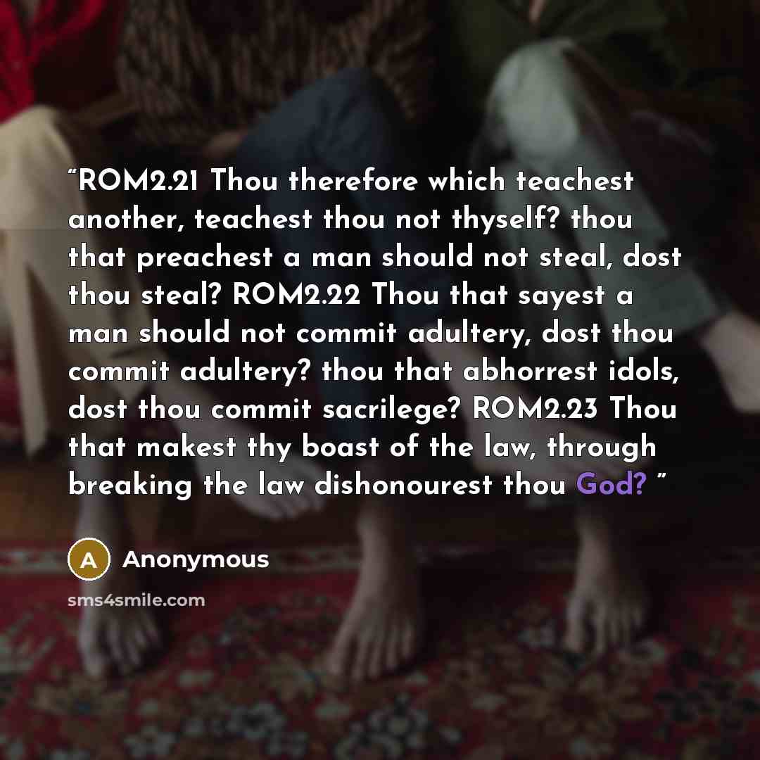 “ROM2.21 Thou therefore which teachest another, teachest thou not thyself? thou that preachest a man should not steal, dost thou steal? ROM2.22 Thou that sayest a man should not commit adultery, dost thou commit adultery? thou that abhorrest idols, dost thou commit sacrilege? ROM2.23 Thou that…” quote by Anonymous