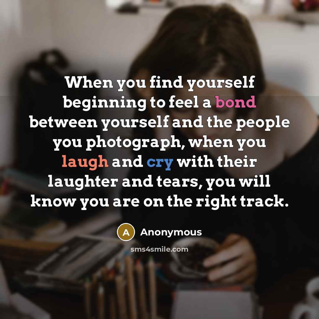 “When you find yourself beginning to feel a bond between yourself and the people you photograph, when you laugh and cry with their laughter and tears, you will know you are on the right track.” quote by Anonymous