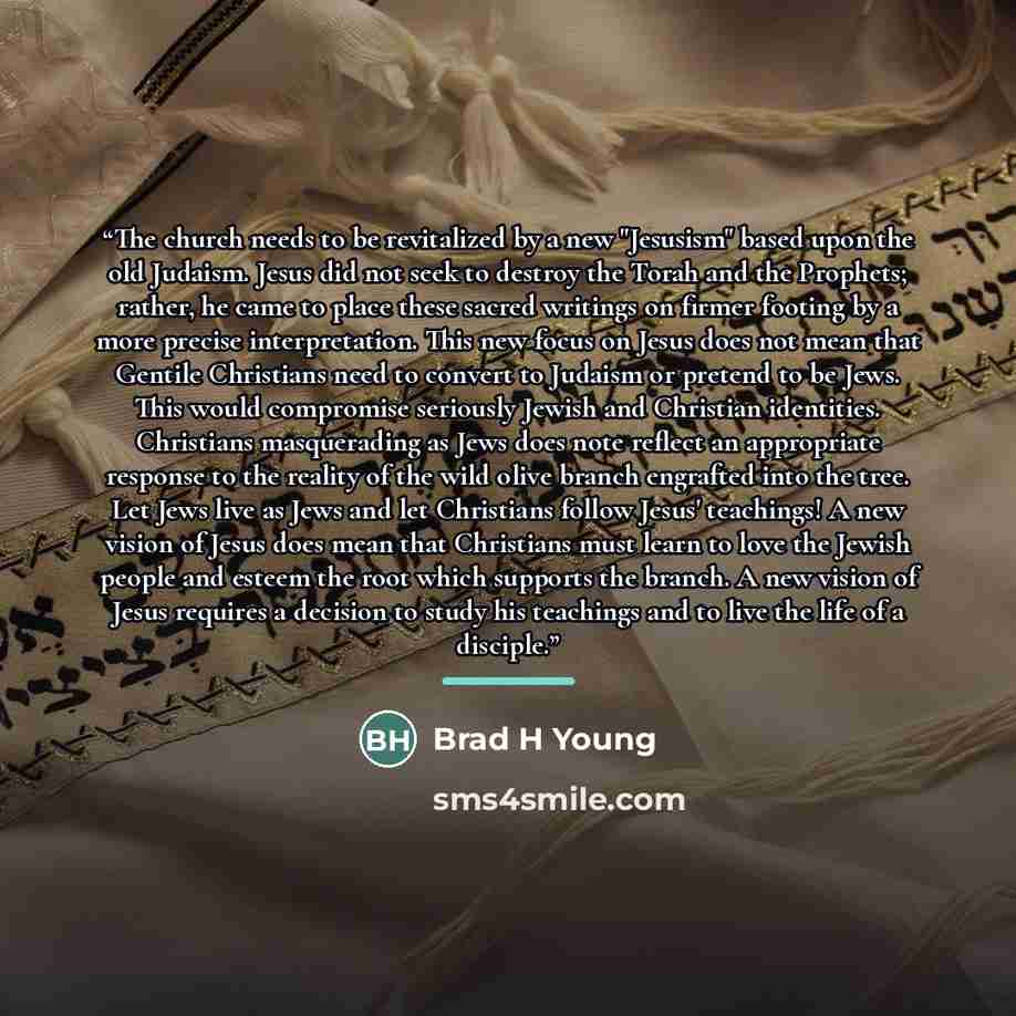 “The church needs to be revitalized by a new "Jesusism" based upon the old Judaism. Jesus did not seek to destroy the Torah and the Prophets; rather, he came to place these sacred writings on firmer footing by a more precise interpretation. This new focus on Jesus does not mean that Gentile…” quote by Brad H Young