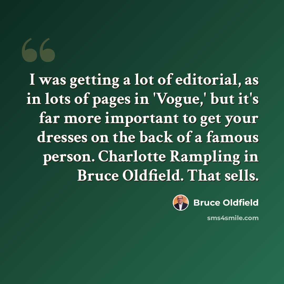 “I was getting a lot of editorial, as in lots of pages in 'Vogue,' but it's far more important to get your dresses on the back of a famous person. Charlotte Rampling in Bruce Oldfield. That sells.” quote by Bruce Oldfield