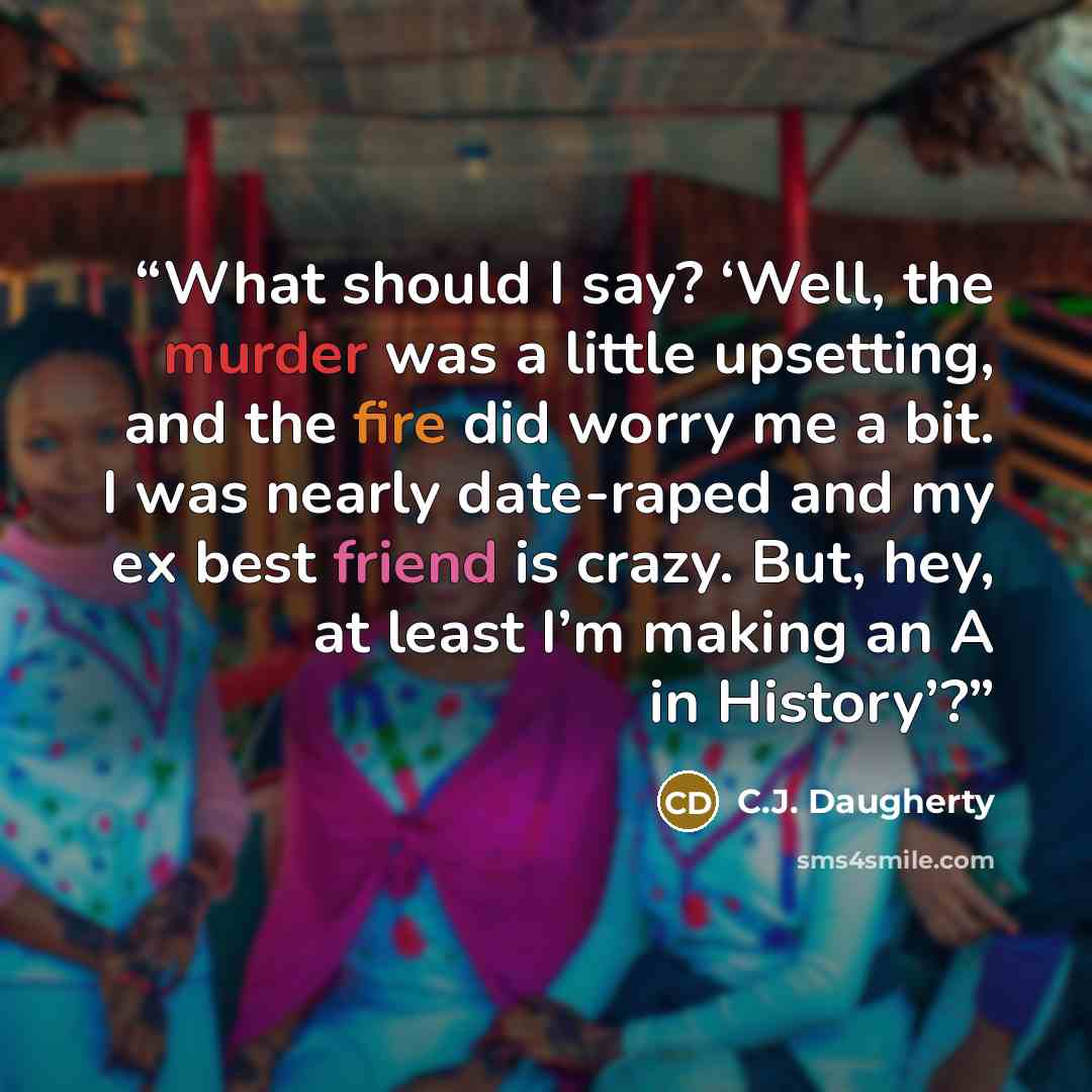 “What should I say? ‘Well, the murder was a little upsetting, and the fire did worry me a bit. I was nearly date-raped and my ex best friend is crazy. But, hey, at least I’m making an A in History’?” quote by C.J. Daugherty