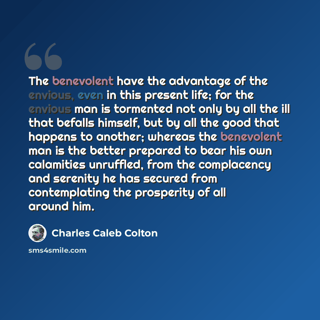 “The benevolent have the advantage of the envious, even in this present life; for the envious man is tormented not only by all the ill that befalls himself, but by all the good that happens to another; whereas the benevolent man is the better prepared to bear his own calamities unruffled, from the…” quote by Charles Caleb Colton