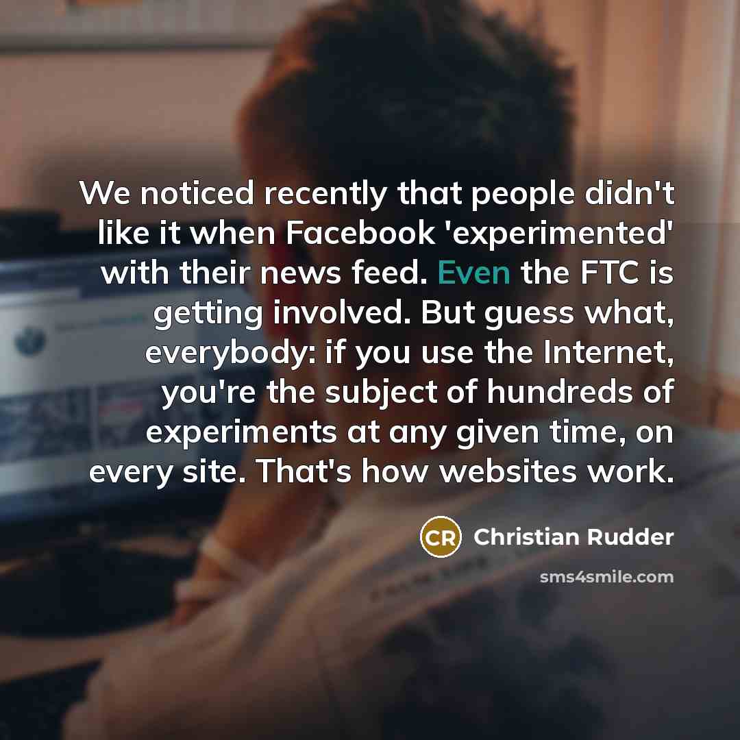 “We noticed recently that people didn't like it when Facebook 'experimented' with their news feed. Even the FTC is getting involved. But guess what, everybody: if you use the Internet, you're the subject of hundreds of experiments at any given time, on every site. That's how websites work.” quote by Christian Rudder