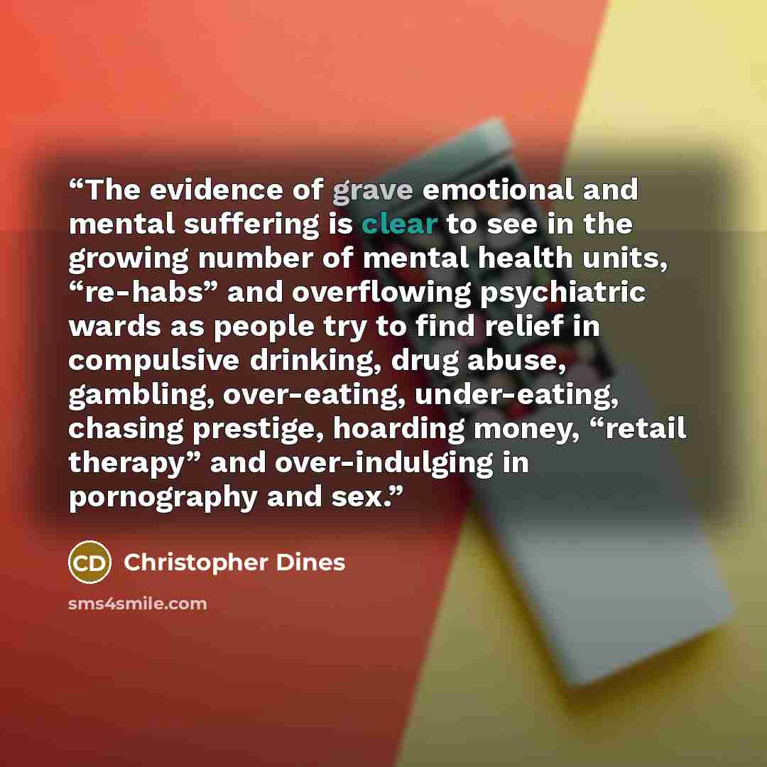 “The evidence of grave emotional and mental suffering is clear to see in the growing number of mental health units, “re-habs” and overflowing psychiatric wards as people try to find relief in compulsive drinking, drug abuse, gambling, over-eating, under-eating, chasing prestige, hoarding money…” quote by Christopher Dines