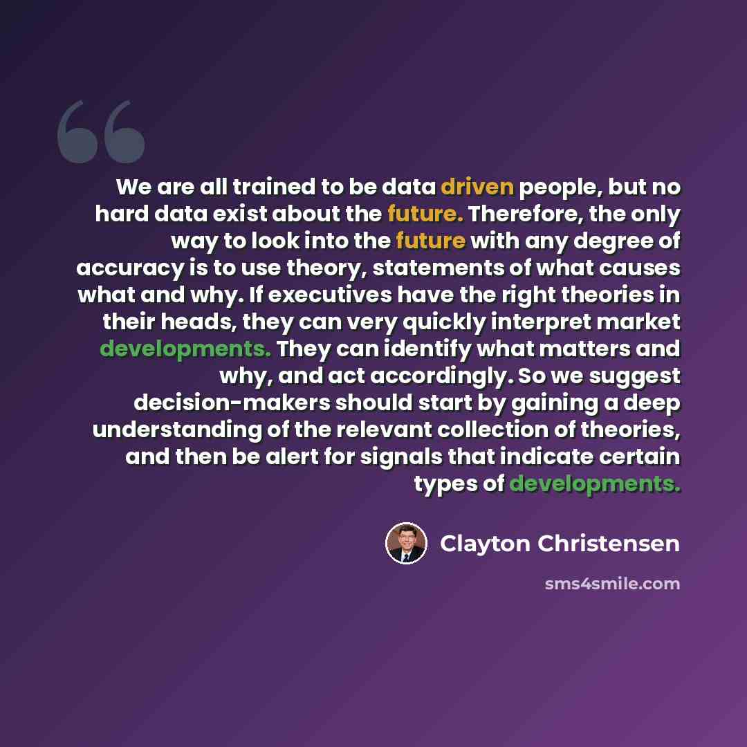 “We are all trained to be data driven people, but no hard data exist about the future. Therefore, the only way to look into the future with any degree of accuracy is to use theory, statements of what causes what and why. If executives have the right theories in their heads, they can very quickly…” quote by Clayton Christensen