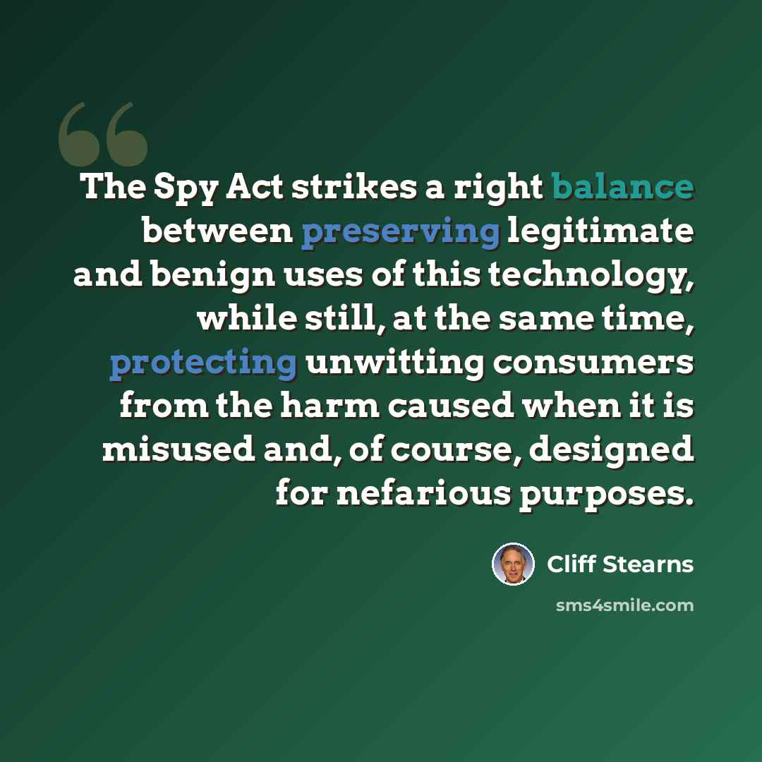 “The Spy Act strikes a right balance between preserving legitimate and benign uses of this technology, while still, at the same time, protecting unwitting consumers from the harm caused when it is misused and, of course, designed for nefarious purposes.” quote by Cliff Stearns