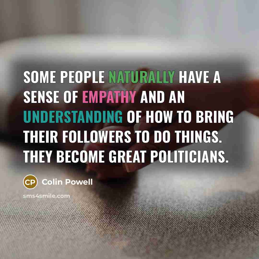 “Some people naturally have a sense of empathy and an understanding of how to bring their followers to do things. They become great politicians.” quote by Colin Powell