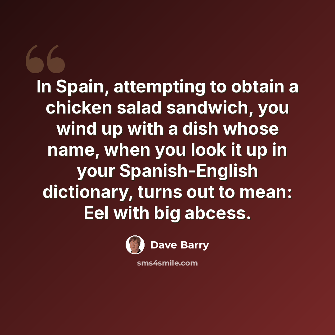 “In Spain, attempting to obtain a chicken salad sandwich, you wind up with a dish whose name, when you look it up in your Spanish-English dictionary, turns out to mean: Eel with big abcess.” quote by Dave Barry