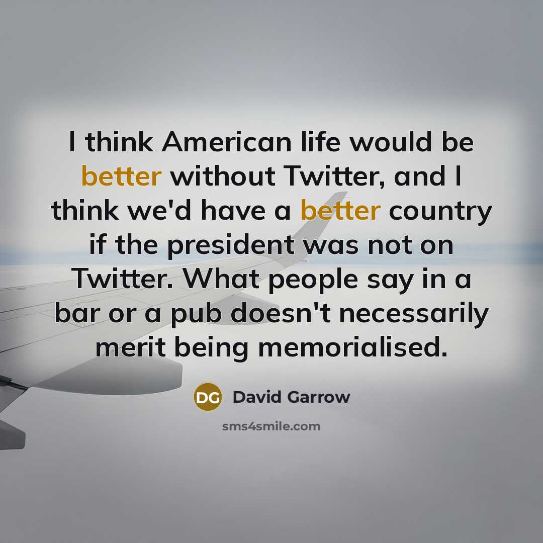 “I think American life would be better without Twitter, and I think we'd have a better country if the president was not on Twitter. What people say in a bar or a pub doesn't necessarily merit being memorialised.” quote by David Garrow