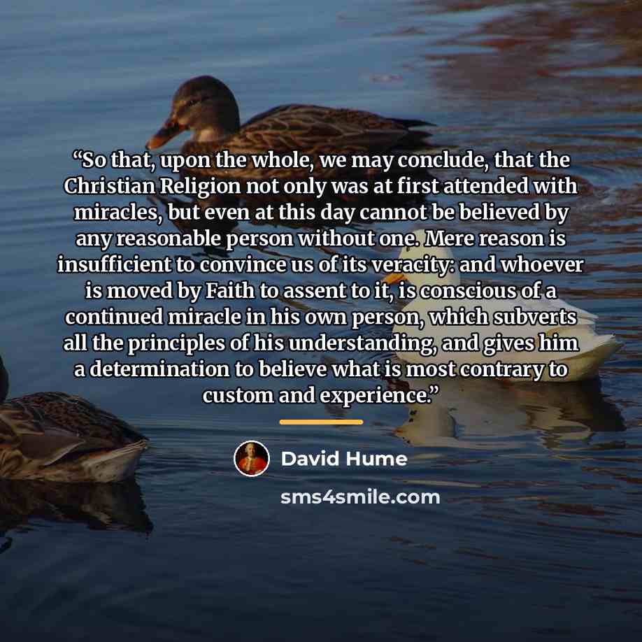 “So that, upon the whole, we may conclude, that the Christian Religion not only was at first attended with miracles, but even at this day cannot be believed by any reasonable person without one. Mere reason is insufficient to convince us of its veracity: and whoever is moved by Faith to assent to…” quote by David Hume