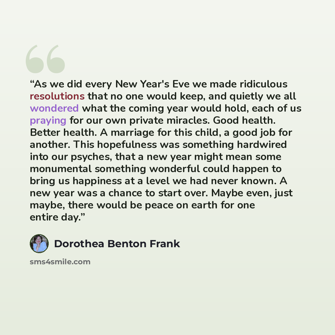 “As we did every New Year's Eve we made ridiculous resolutions that no one would keep, and quietly we all wondered what the coming year would hold, each of us praying for our own private miracles. Good health. Better health. A marriage for this child, a good job for another. This hopefulness was…” quote by Dorothea Benton Frank