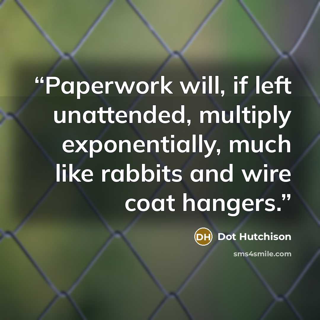 “Paperwork will, if left unattended, multiply exponentially, much like rabbits and wire coat hangers.” quote by Dot Hutchison