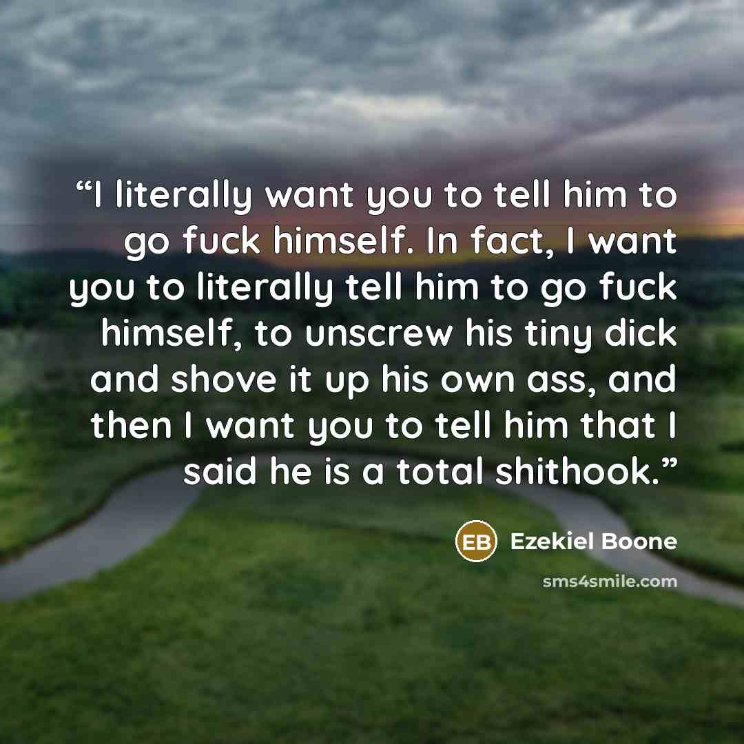 “I literally want you to tell him to go fuck himself. In fact, I want you to literally tell him to go fuck himself, to unscrew his tiny dick and shove it up his own ass, and then I want you to tell him that I said he is a total shithook.” quote by Ezekiel Boone