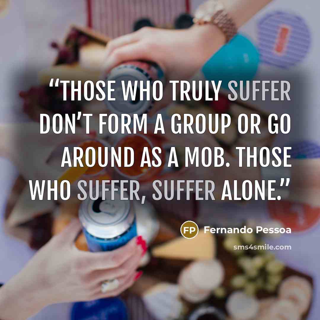 “Those who truly suffer don’t form a group or go around as a mob. Those who suffer, suffer alone.” quote by Fernando Pessoa