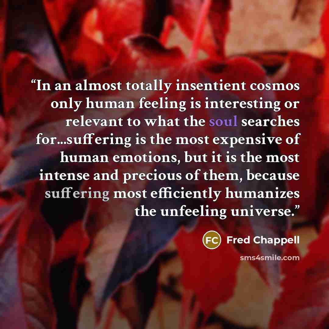 “In an almost totally insentient cosmos only human feeling is interesting or relevant to what the soul searches for...suffering is the most expensive of human emotions, but it is the most intense and precious of them, because suffering most efficiently humanizes the unfeeling universe.” quote by Fred Chappell