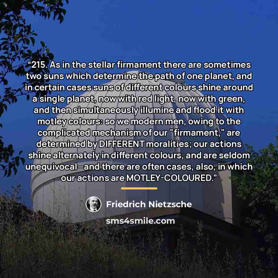 “215. As in the stellar firmament there are sometimes two suns which determine the path of one planet, and in certain cases suns of different colours shine around a single planet, now with red light, now with green, and then simultaneously illumine and flood it with motley colours: so we modern…” quote by Friedrich Nietzsche