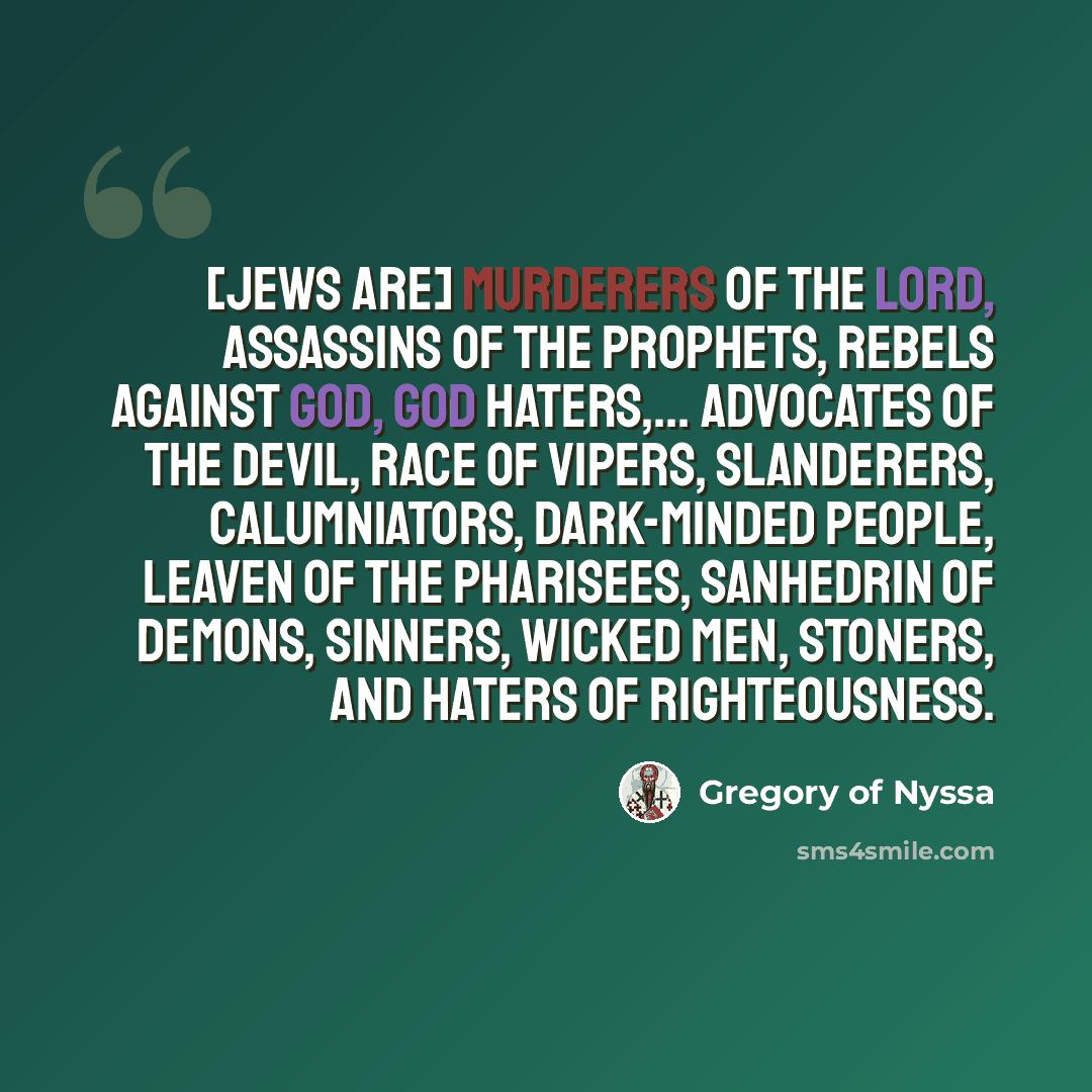 “[Jews are] murderers of the Lord, assassins of the prophets, rebels against God, God haters,... advocates of the devil, race of vipers, slanderers, calumniators, dark-minded people, leaven of the Pharisees, sanhedrin of demons, sinners, wicked men, stoners, and haters of righteousness.” quote by Gregory of Nyssa