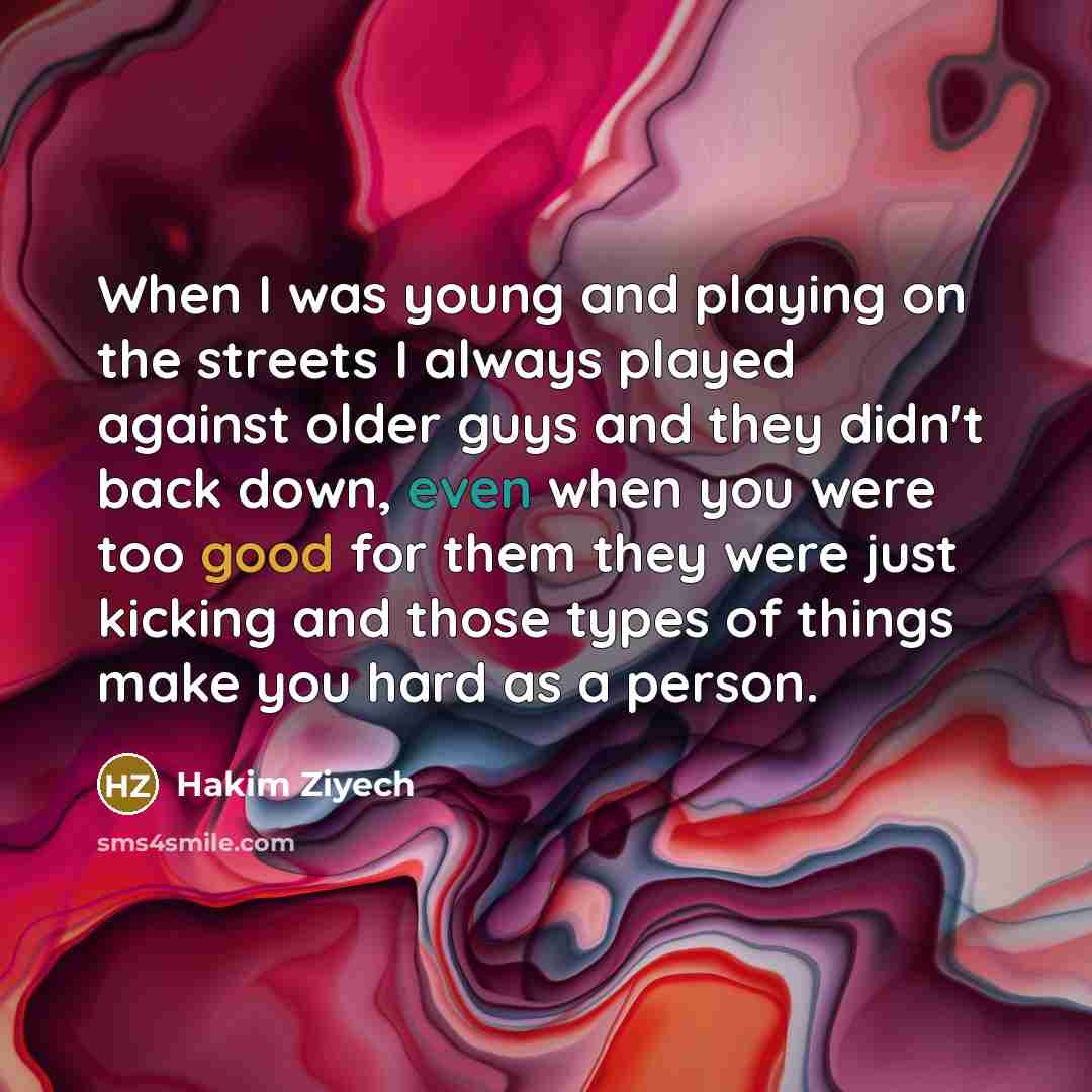“When I was young and playing on the streets I always played against older guys and they didn't back down, even when you were too good for them they were just kicking and those types of things make you hard as a person.” quote by Hakim Ziyech