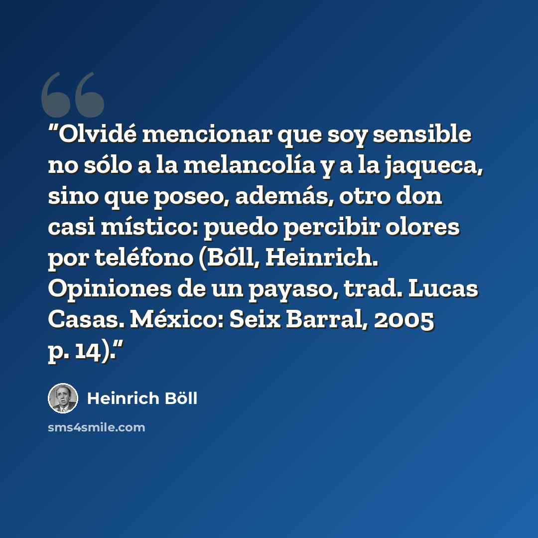 “Olvidé mencionar que soy sensible no sólo a la melancolía y a la jaqueca, sino que poseo, además, otro don casi místico: puedo percibir olores por teléfono (Bóll, Heinrich. Opiniones de un payaso, trad. Lucas Casas. México: Seix Barral, 2005 p. 14).” quote by Heinrich Böll