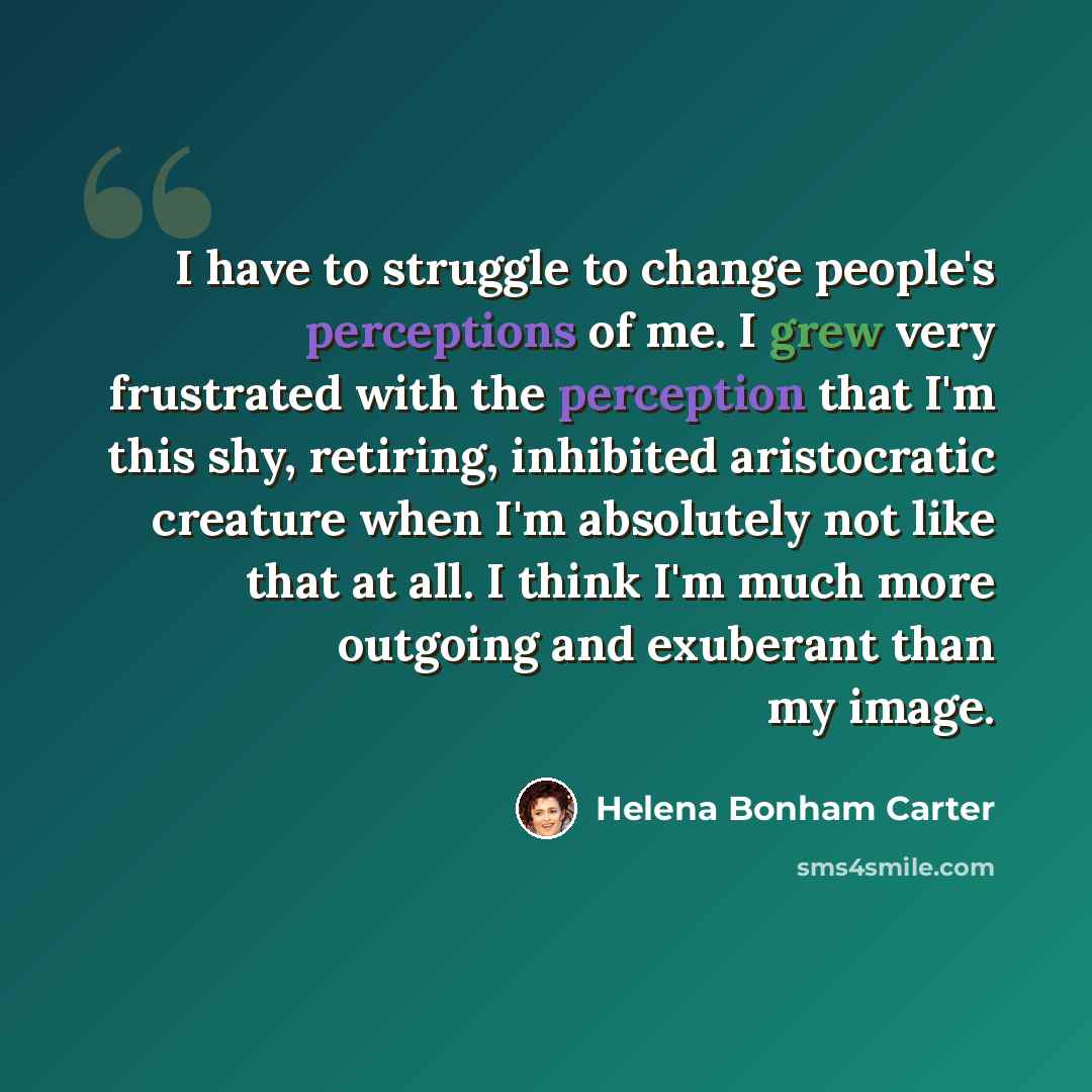 “I have to struggle to change people's perceptions of me. I grew very frustrated with the perception that I'm this shy, retiring, inhibited aristocratic creature when I'm absolutely not like that at all. I think I'm much more outgoing and exuberant than my image.” quote by Helena Bonham Carter