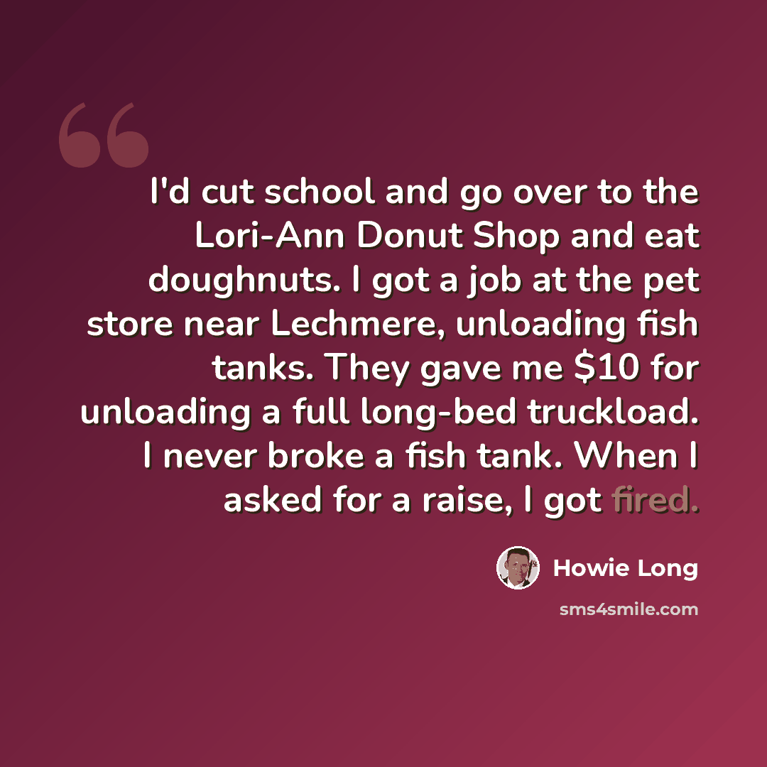 “I'd cut school and go over to the Lori-Ann Donut Shop and eat doughnuts. I got a job at the pet store near Lechmere, unloading fish tanks. They gave me $10 for unloading a full long-bed truckload. I never broke a fish tank. When I asked for a raise, I got fired.” quote by Howie Long