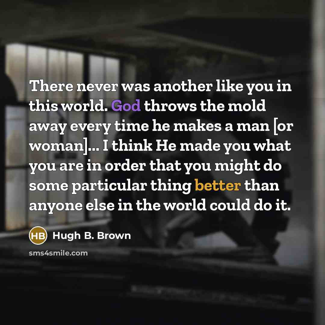 “There never was another like you in this world. God throws the mold away every time he makes a man [or woman]... I think He made you what you are in order that you might do some particular thing better than anyone else in the world could do it.” quote by Hugh B. Brown