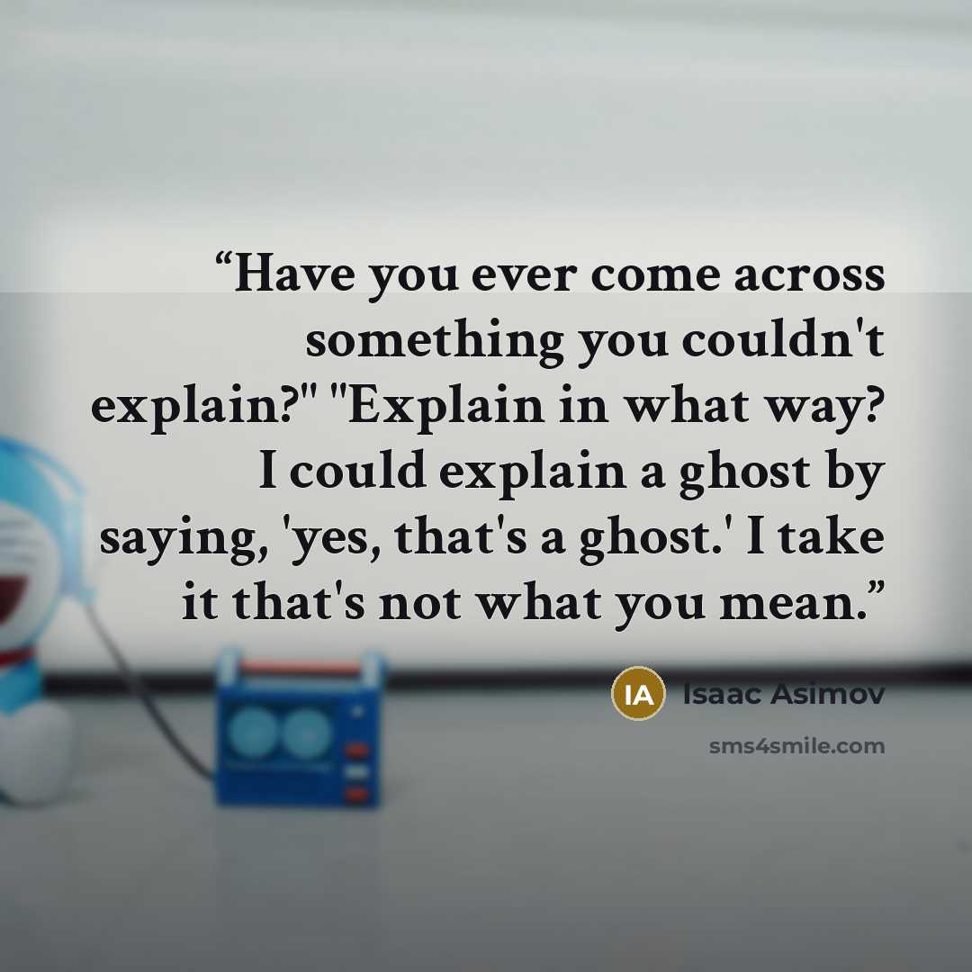 “Have you ever come across something you couldn't explain?" "Explain in what way? I could explain a ghost by saying, 'yes, that's a ghost.' I take it that's not what you mean.” quote by Isaac Asimov