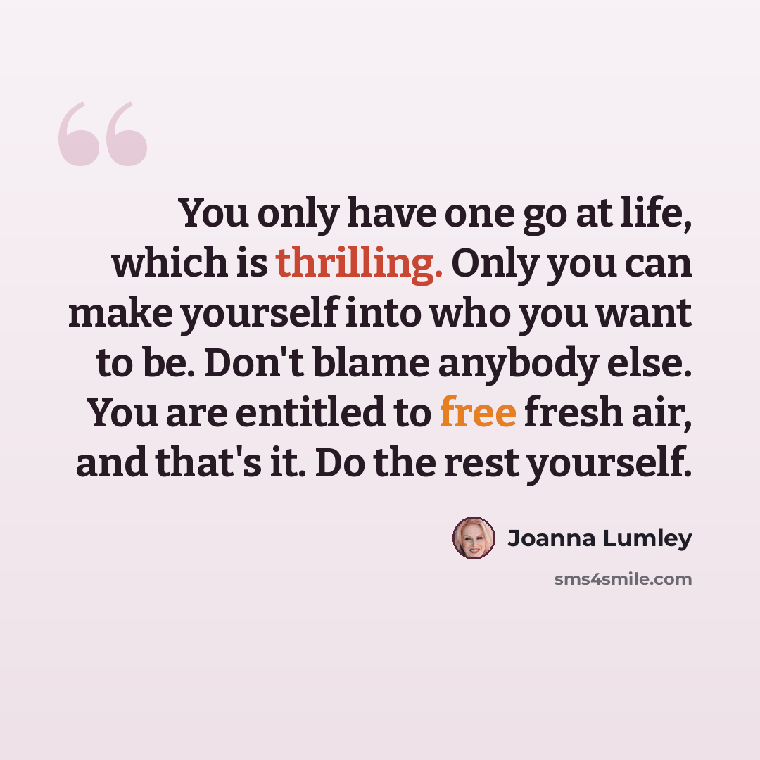 “You only have one go at life, which is thrilling. Only you can make yourself into who you want to be. Don't blame anybody else. You are entitled to free fresh air, and that's it. Do the rest yourself.” quote by Joanna Lumley