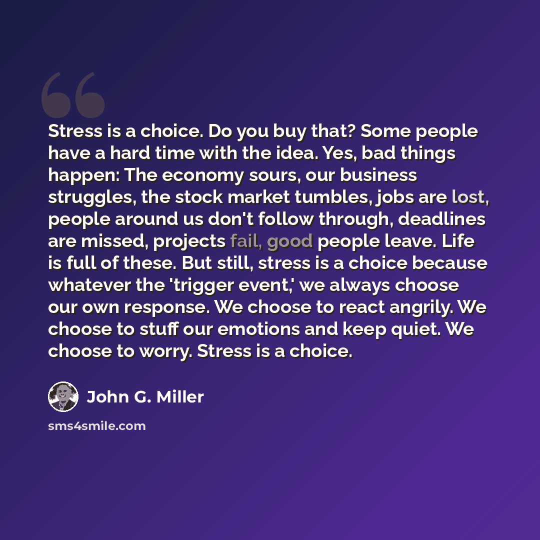 “Stress is a choice. Do you buy that? Some people have a hard time with the idea. Yes, bad things happen: The economy sours, our business struggles, the stock market tumbles, jobs are lost, people around us don't follow through, deadlines are missed, projects fail, good people leave. Life is full…” quote by John G. Miller