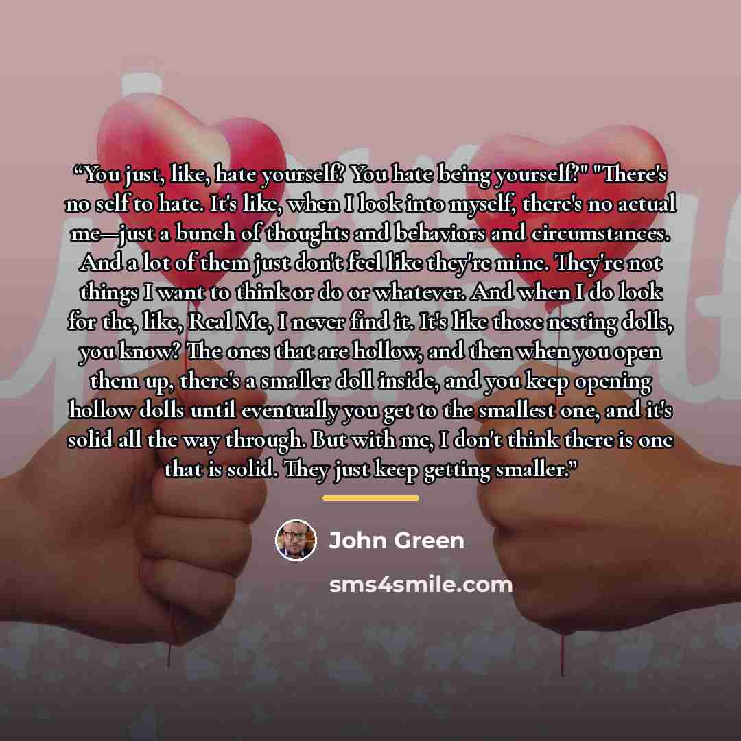 “You just, like, hate yourself? You hate being yourself?" "There's no self to hate. It's like, when I look into myself, there's no actual me—just a bunch of thoughts and behaviors and circumstances. And a lot of them just don't feel like they're mine. They're not things I want to think or do or…” quote by John Green