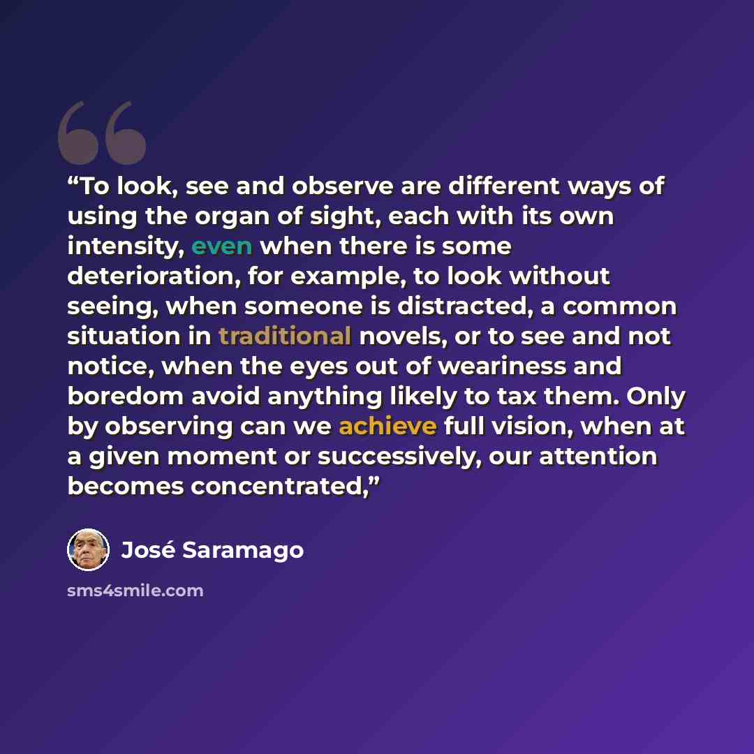 “To look, see and observe are different ways of using the organ of sight, each with its own intensity, even when there is some deterioration, for example, to look without seeing, when someone is distracted, a common situation in traditional novels, or to see and not notice, when the eyes out of…” quote by José Saramago