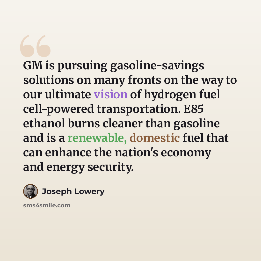 “GM is pursuing gasoline-savings solutions on many fronts on the way to our ultimate vision of hydrogen fuel cell-powered transportation. E85 ethanol burns cleaner than gasoline and is a renewable, domestic fuel that can enhance the nation's economy and energy security.” quote by Joseph Lowery