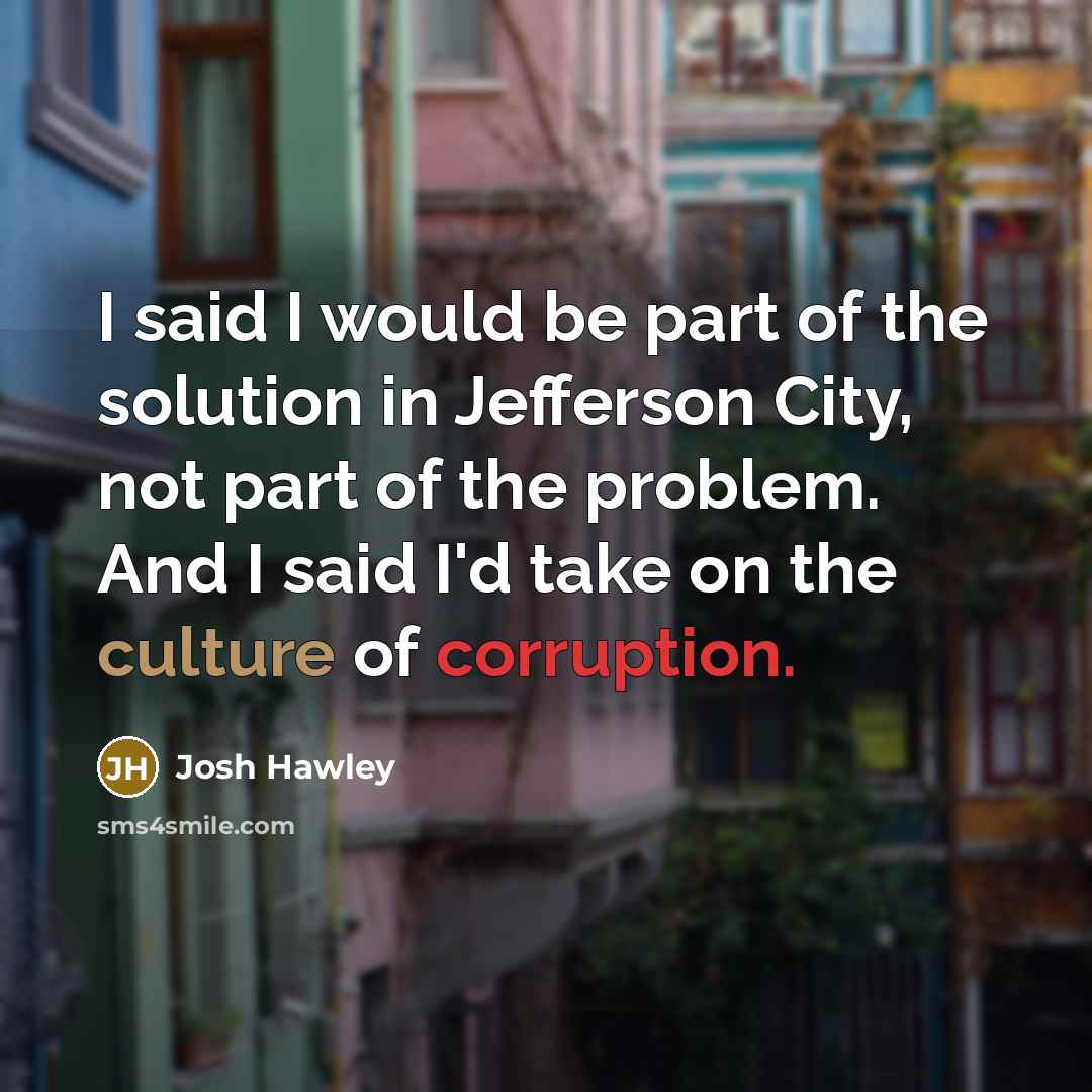 “I said I would be part of the solution in Jefferson City, not part of the problem. And I said I'd take on the culture of corruption.” quote by Josh Hawley