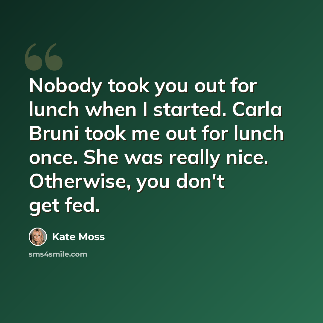 “Nobody took you out for lunch when I started. Carla Bruni took me out for lunch once. She was really nice. Otherwise, you don't get fed.” quote by Kate Moss