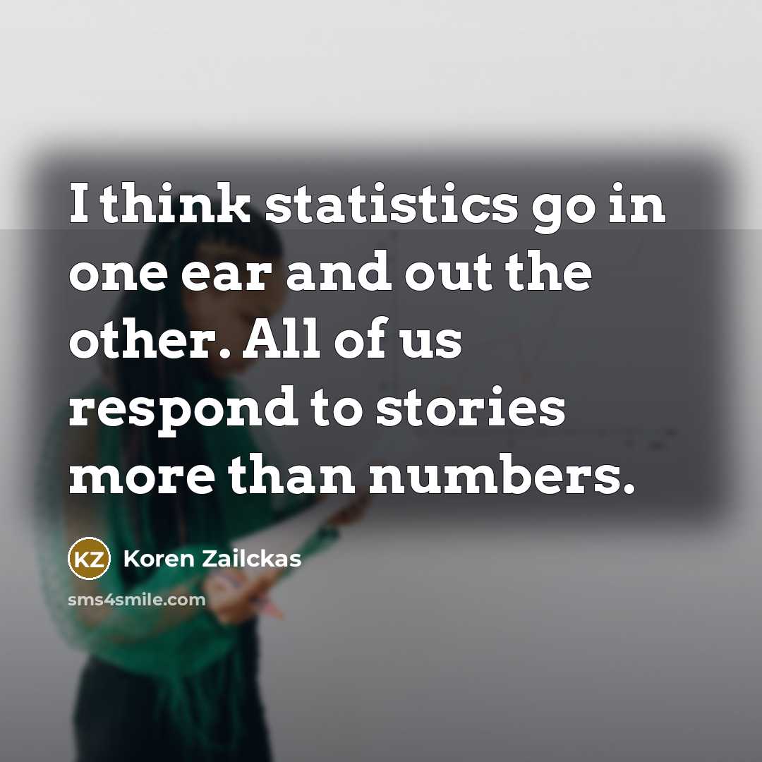 “I think statistics go in one ear and out the other. All of us respond to stories more than numbers.” quote by Koren Zailckas