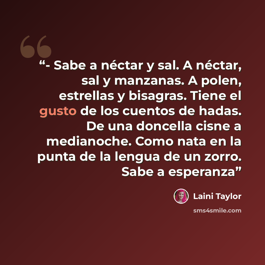 “- Sabe a néctar y sal. A néctar, sal y manzanas. A polen, estrellas y bisagras. Tiene el gusto de los cuentos de hadas. De una doncella cisne a medianoche. Como nata en la punta de la lengua de un zorro. Sabe a esperanza” quote by Laini Taylor