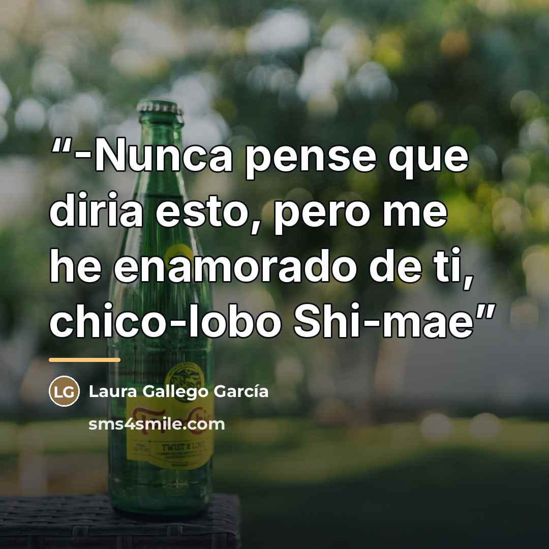 “-Nunca pense que diria esto, pero me he enamorado de ti, chico-lobo Shi-mae” quote by Laura Gallego García