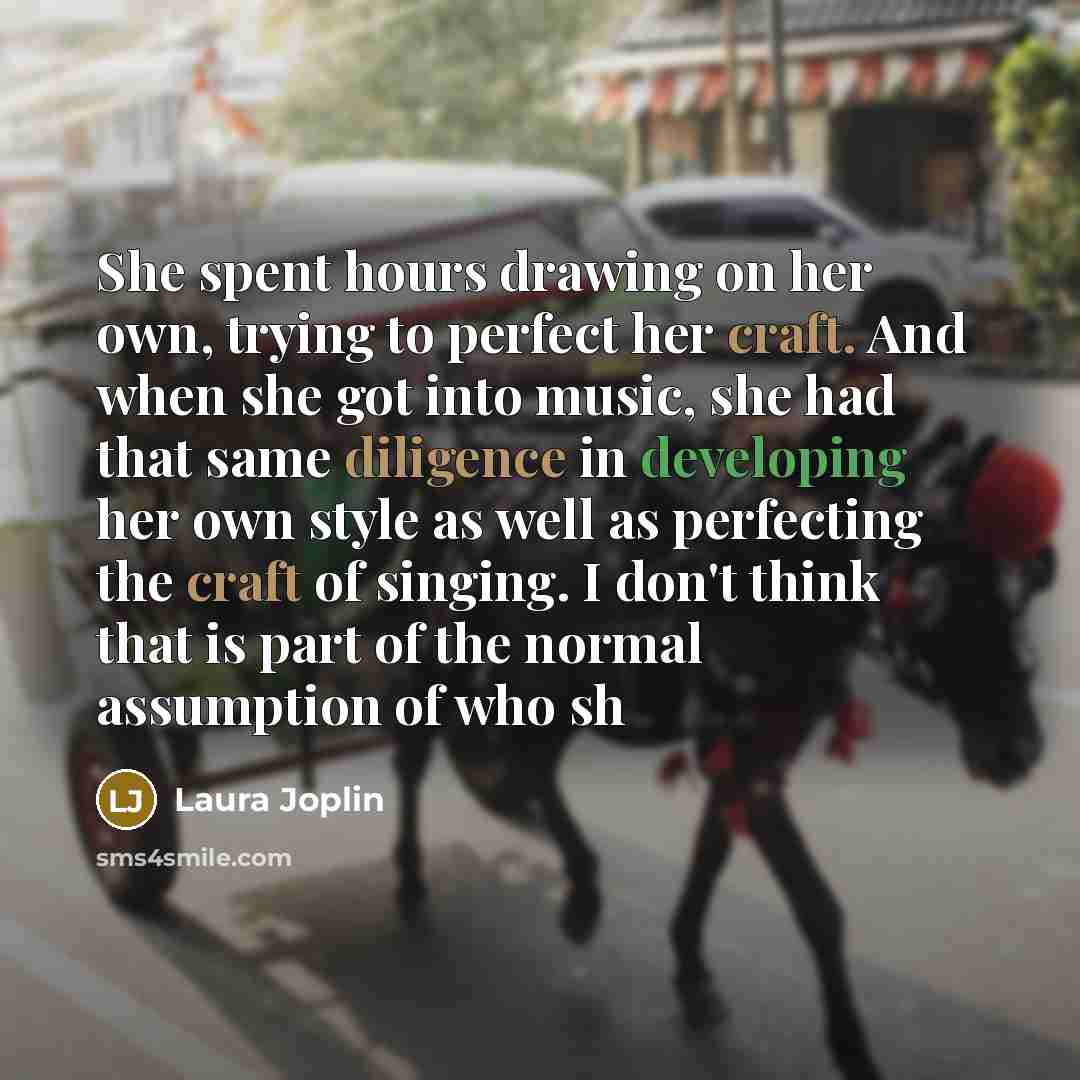 “She spent hours drawing on her own, trying to perfect her craft. And when she got into music, she had that same diligence in developing her own style as well as perfecting the craft of singing. I don't think that is part of the normal assumption of who sh” quote by Laura Joplin