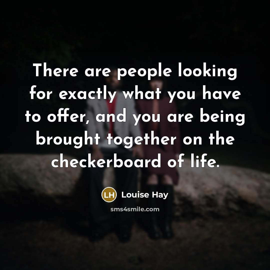 “There are people looking for exactly what you have to offer, and you are being brought together on the checkerboard of life.” quote by Louise Hay