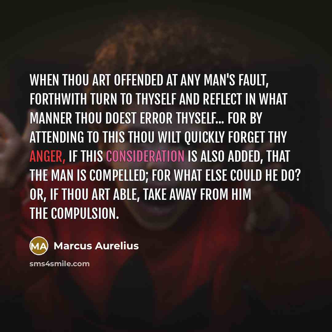 “When thou art offended at any man's fault, forthwith turn to thyself and reflect in what manner thou doest error thyself... For by attending to this thou wilt quickly forget thy anger, if this consideration is also added, that the man is compelled; for what else could he do? or, if thou art able…” quote by Marcus Aurelius