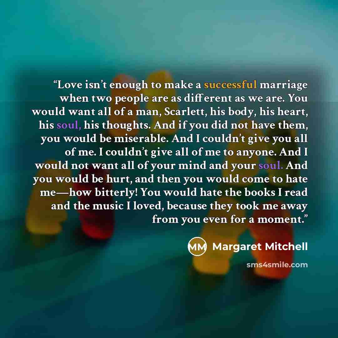 “Love isn’t enough to make a successful marriage when two people are as different as we are. You would want all of a man, Scarlett, his body, his heart, his soul, his thoughts. And if you did not have them, you would be miserable. And I couldn’t give you all of me. I couldn’t give all of me to…” quote by Margaret Mitchell