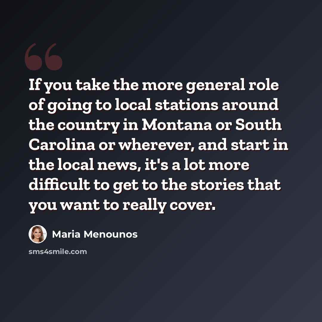 “If you take the more general role of going to local stations around the country in Montana or South Carolina or wherever, and start in the local news, it's a lot more difficult to get to the stories that you want to really cover.” quote by Maria Menounos