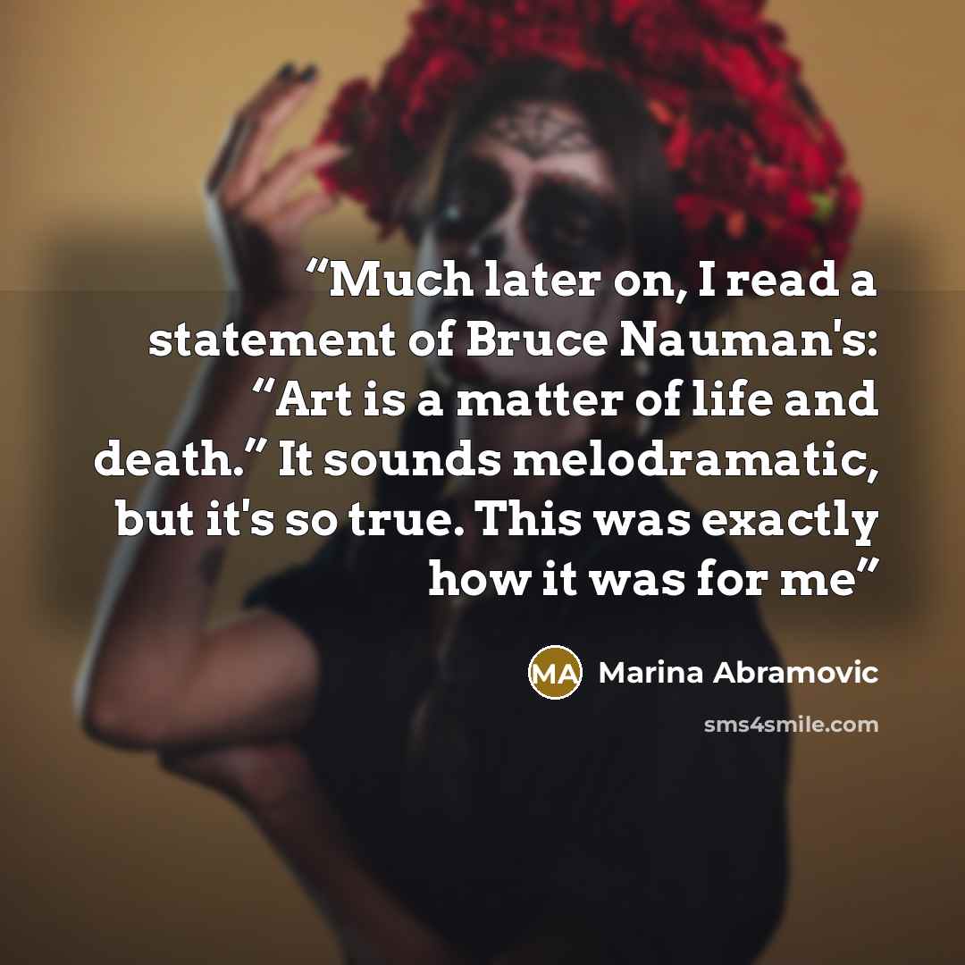 “Much later on, I read a statement of Bruce Nauman's: “Art is a matter of life and death.” It sounds melodramatic, but it's so true. This was exactly how it was for me” quote by Marina Abramović