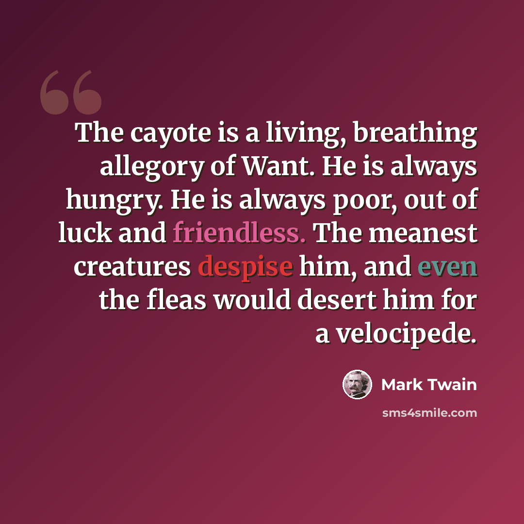 “The cayote is a living, breathing allegory of Want. He is always hungry. He is always poor, out of luck and friendless. The meanest creatures despise him, and even the fleas would desert him for a velocipede.” quote by Mark Twain