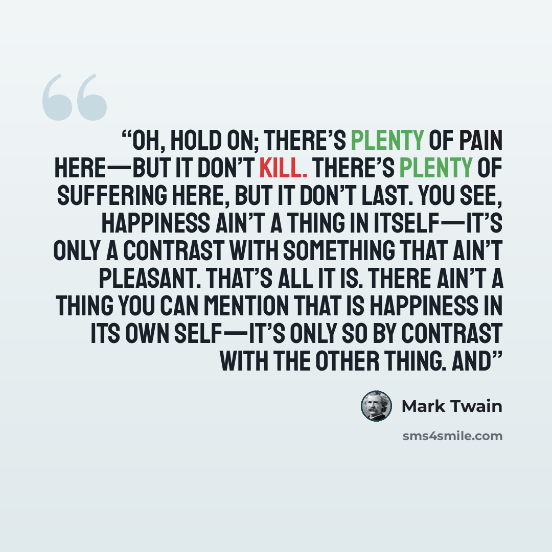 “Oh, hold on; there’s plenty of pain here—but it don’t kill. There’s plenty of suffering here, but it don’t last. You see, happiness ain’t a thing in itself—it’s only a contrast with something that ain’t pleasant. That’s all it is. There ain’t a thing you can mention that is happiness in its own…” quote by Mark Twain