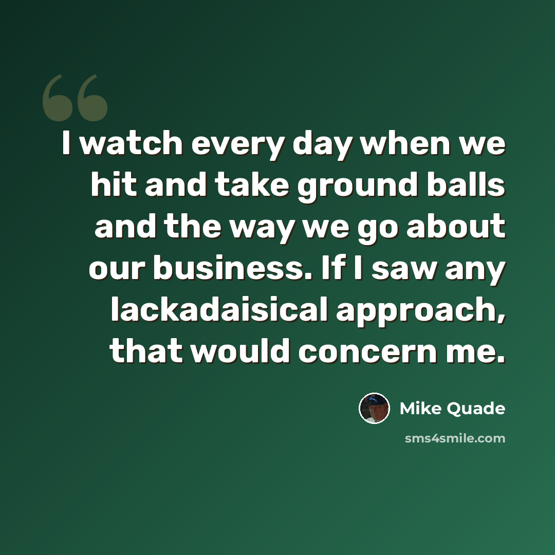 “I watch every day when we hit and take ground balls and the way we go about our business. If I saw any lackadaisical approach, that would concern me.” quote by Mike Quade