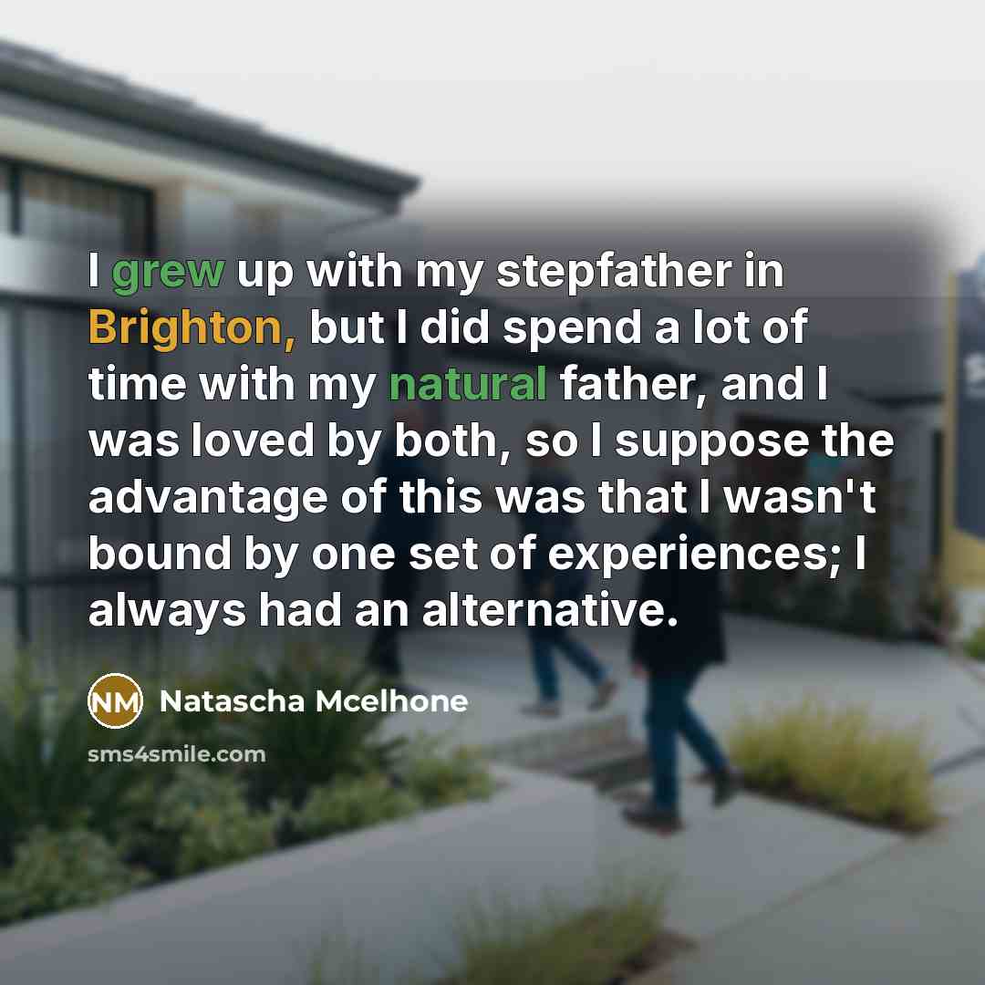 “I grew up with my stepfather in Brighton, but I did spend a lot of time with my natural father, and I was loved by both, so I suppose the advantage of this was that I wasn't bound by one set of experiences; I always had an alternative.” quote by Natascha McElhone